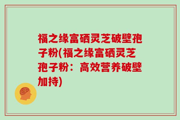 福之缘富硒灵芝破壁孢子粉(福之缘富硒灵芝孢子粉：高效营养破壁加持)