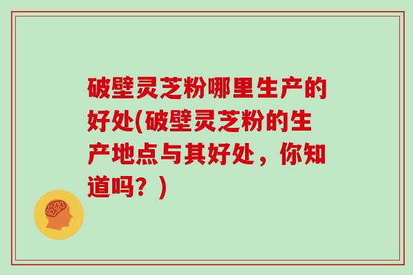 破壁灵芝粉哪里生产的好处(破壁灵芝粉的生产地点与其好处，你知道吗？)
