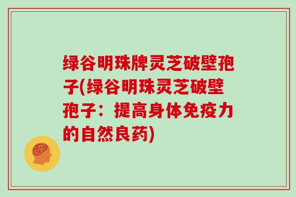 绿谷明珠牌灵芝破壁孢子(绿谷明珠灵芝破壁孢子：提高身体免疫力的自然良药)