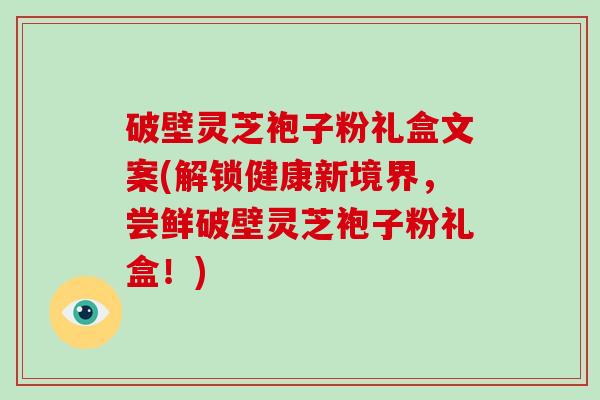 破壁灵芝袍子粉礼盒文案(解锁健康新境界，尝鲜破壁灵芝袍子粉礼盒！)