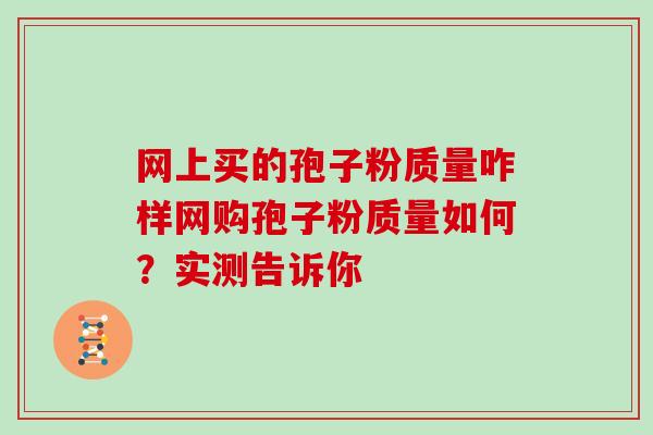 网上买的孢子粉质量咋样网购孢子粉质量如何？实测告诉你