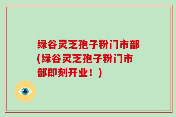 绿谷灵芝孢子粉门市部(绿谷灵芝孢子粉门市部即刻开业！)