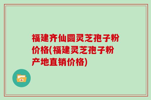 福建齐仙圆灵芝孢子粉价格(福建灵芝孢子粉产地直销价格)
