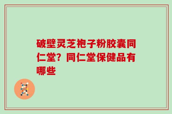 破壁灵芝袍子粉胶囊同仁堂？同仁堂保健品有哪些