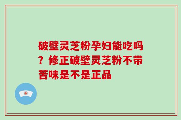 破壁灵芝粉孕妇能吃吗？修正破壁灵芝粉不带苦味是不是正品