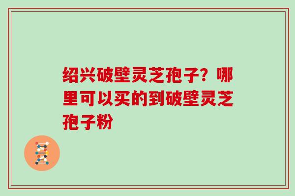 绍兴破壁灵芝孢子？哪里可以买的到破壁灵芝孢子粉