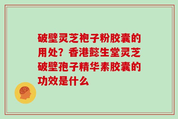破壁灵芝袍子粉胶囊的用处？香港懿生堂灵芝破壁孢子精华素胶囊的功效是什么