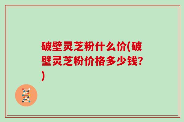 破壁灵芝粉什么价(破壁灵芝粉价格多少钱？)