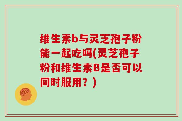 维生素b与灵芝孢子粉能一起吃吗(灵芝孢子粉和维生素B是否可以同时服用？)