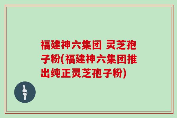 福建神六集团 灵芝孢子粉(福建神六集团推出纯正灵芝孢子粉)