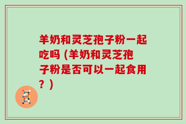 羊奶和灵芝孢子粉一起吃吗 (羊奶和灵芝孢子粉是否可以一起食用？)