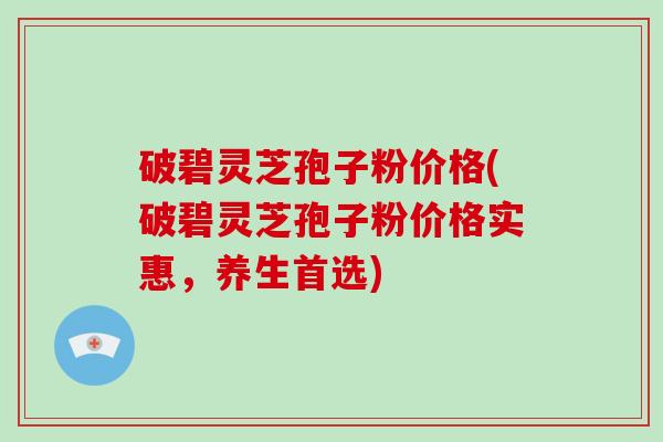 破碧灵芝孢子粉价格(破碧灵芝孢子粉价格实惠，养生首选)