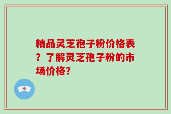 精品灵芝孢子粉价格表？了解灵芝孢子粉的市场价格？