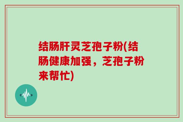 结肠肝灵芝孢子粉(结肠健康加强，芝孢子粉来帮忙)