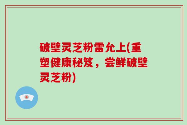 破壁灵芝粉雷允上(重塑健康秘笈，尝鲜破壁灵芝粉)
