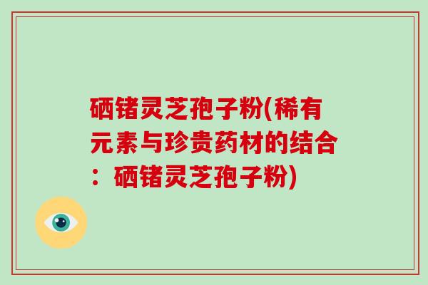 硒锗灵芝孢子粉(稀有元素与珍贵药材的结合：硒锗灵芝孢子粉)