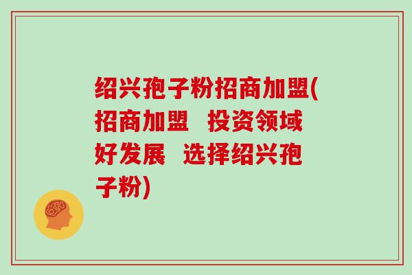 绍兴孢子粉招商加盟(招商加盟  投资领域好发展  选择绍兴孢子粉)-第1张图片-灵芝大师