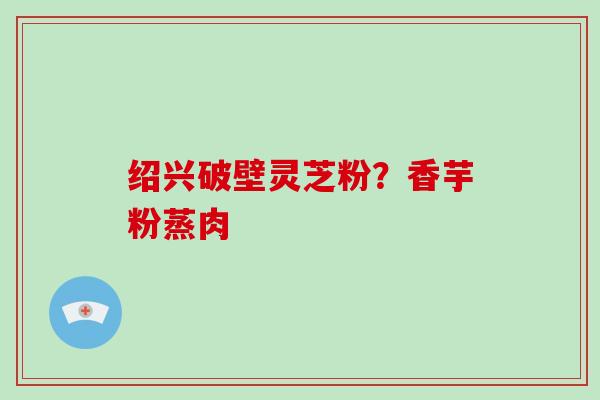 绍兴破壁灵芝粉？香芋粉蒸肉