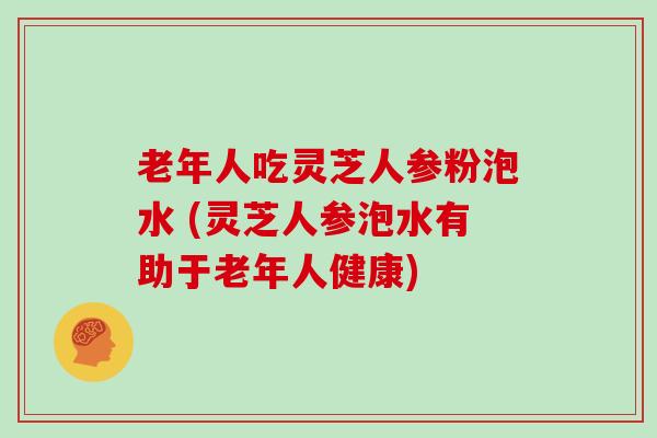 老年人吃灵芝人参粉泡水 (灵芝人参泡水有助于老年人健康)