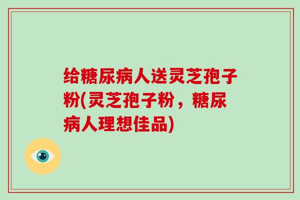 给糖尿病人送灵芝孢子粉(灵芝孢子粉，糖尿病人理想佳品)