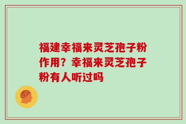 福建幸福来灵芝孢子粉作用？幸福来灵芝孢子粉有人听过吗