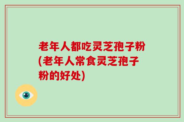 老年人都吃灵芝孢子粉(老年人常食灵芝孢子粉的好处)