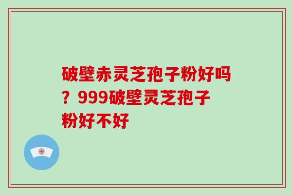 破壁赤灵芝孢子粉好吗？999破壁灵芝孢子粉好不好