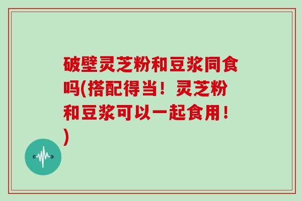 破壁灵芝粉和豆浆同食吗(搭配得当!灵芝粉和豆浆可以一起食用!)-第1张图片-灵芝大师 破壁灵芝粉和豆浆同食吗(搭配得当!灵芝粉和豆浆可以一起食用!)-第1张图片-灵芝大师
