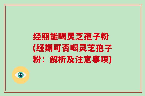 经期能喝灵芝孢子粉 (经期可否喝灵芝孢子粉：解析及注意事项)