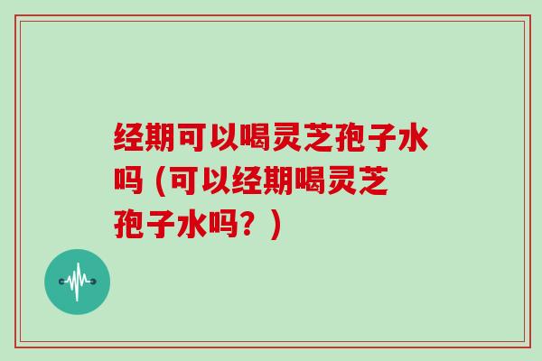 经期可以喝灵芝孢子水吗 (可以经期喝灵芝孢子水吗？)-第1张图片-灵芝大师