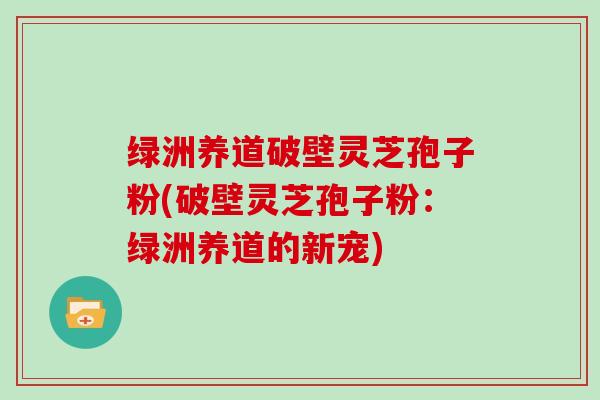 绿洲养道破壁灵芝孢子粉(破壁灵芝孢子粉：绿洲养道的新宠)
