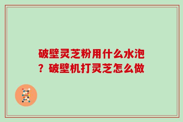 破壁灵芝粉用什么水泡？破壁机打灵芝怎么做
