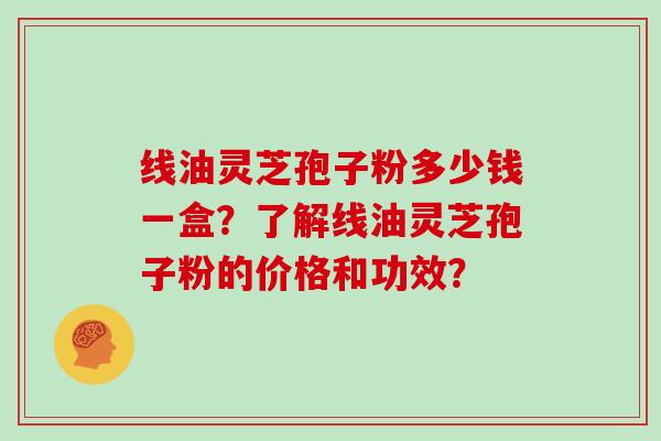 线油灵芝孢子粉多少钱一盒？了解线油灵芝孢子粉的价格和功效？
