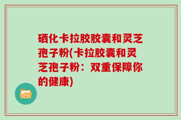 硒化卡拉胶胶囊和灵芝孢子粉(卡拉胶囊和灵芝孢子粉：双重保障你的健康)