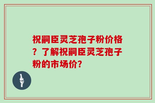 祝嗣臣灵芝孢子粉价格？了解祝嗣臣灵芝孢子粉的市场价？