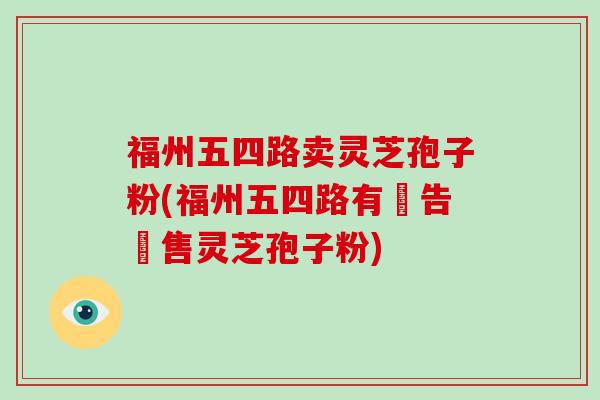 福州五四路卖灵芝孢子粉(福州五四路有廣告銷售灵芝孢子粉)