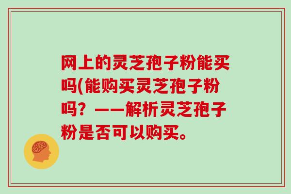网上的灵芝孢子粉能买吗(能购买灵芝孢子粉吗？——解析灵芝孢子粉是否可以购买。