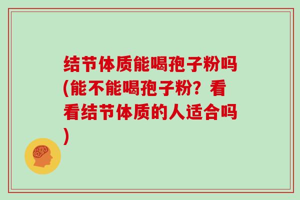 结节体质能喝孢子粉吗(能不能喝孢子粉?看看结节体质的人适合吗)-第1张图片-灵芝大师 结节体质能喝孢子粉吗(能不能喝孢子粉?看看结节体质的人适合吗)-第1张图片-灵芝大师
