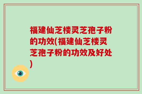 福建仙芝楼灵芝孢子粉的功效(福建仙芝楼灵芝孢子粉的功效及好处)