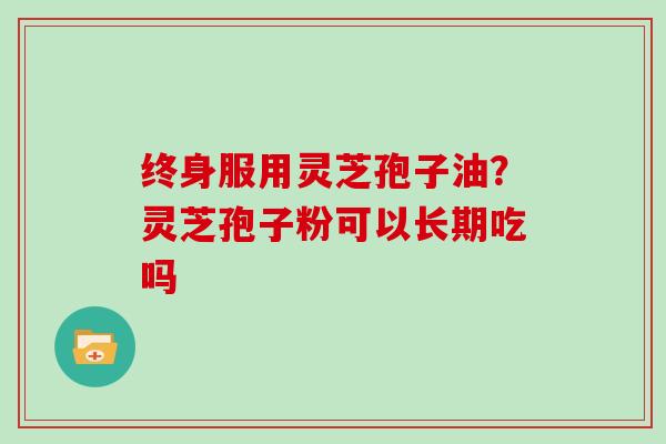 终身服用灵芝孢子油？灵芝孢子粉可以长期吃吗