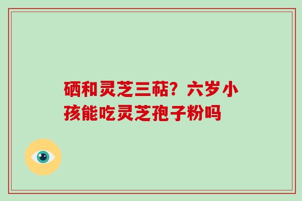 硒和灵芝三萜？六岁小孩能吃灵芝孢子粉吗
