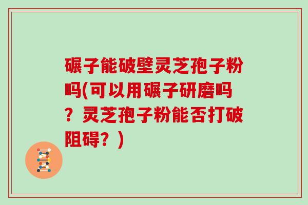 碾子能破壁灵芝孢子粉吗(可以用碾子研磨吗？灵芝孢子粉能否打破阻碍？)
