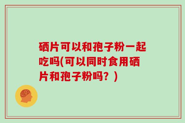 硒片可以和孢子粉一起吃吗(可以同时食用硒片和孢子粉吗?)-第1张图片-灵芝大师 硒片可以和孢子粉一起吃吗(可以同时食用硒片和孢子粉吗?)-第1张图片-灵芝大师