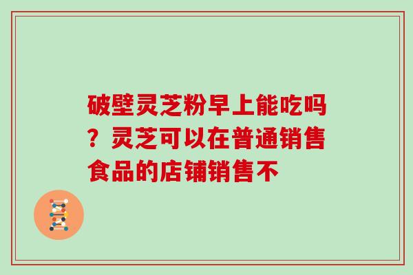 破壁灵芝粉早上能吃吗？灵芝可以在普通销售食品的店铺销售不-第1张图片-灵芝大师