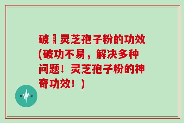 破礸灵芝孢子粉的功效(破功不易，解决多种问题！灵芝孢子粉的神奇功效！)