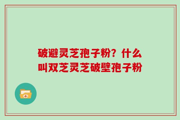 破避灵芝孢子粉？什么叫双芝灵芝破壁孢子粉