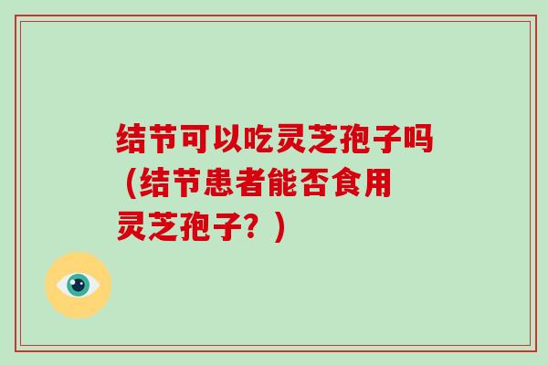 结节可以吃灵芝孢子吗 (结节患者能否食用灵芝孢子？)