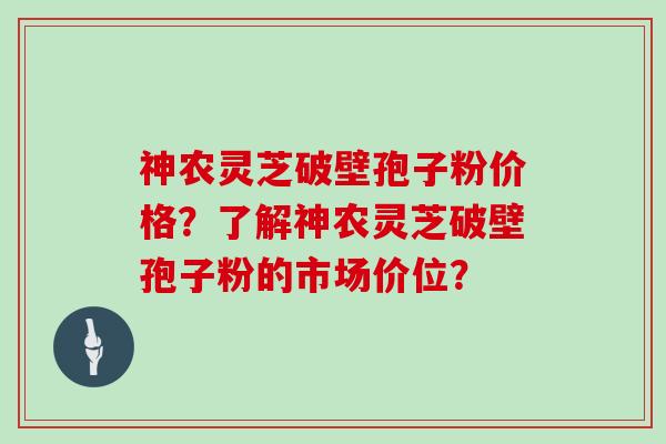 神农灵芝破壁孢子粉价格？了解神农灵芝破壁孢子粉的市场价位？