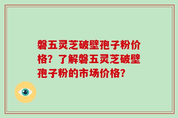 磐五灵芝破壁孢子粉价格？了解磐五灵芝破壁孢子粉的市场价格？