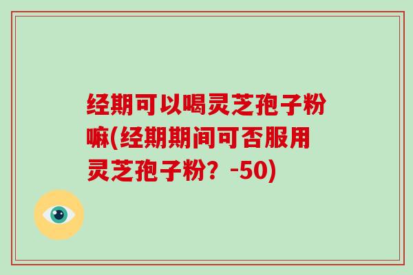 经期可以喝灵芝孢子粉嘛(经期期间可否服用灵芝孢子粉？-50)